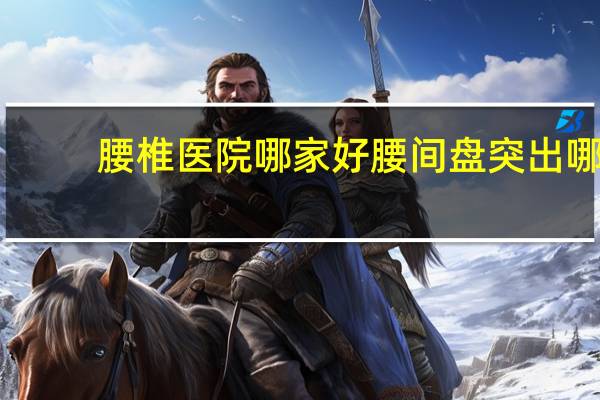 腰椎医院哪家好 腰间盘突出哪家医院能治好