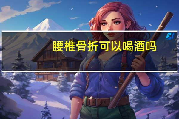 腰椎骨折可以喝酒吗(骨折可以喝酒吗)