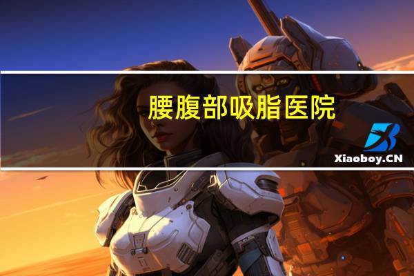 腰腹部吸脂医院，怎么做腰腹吸脂