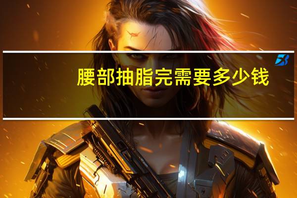 腰部抽脂完需要多少钱(腰部吸脂大概需要多少钱)