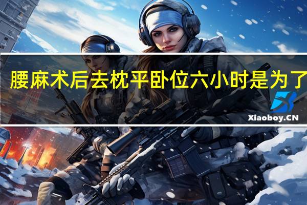 腰麻术后去枕平卧位六小时是为了防止（腰麻术后去枕平卧6小时是为防止什么）