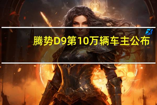 腾势D9第10万辆车主公布：曹德旺之子曹晖