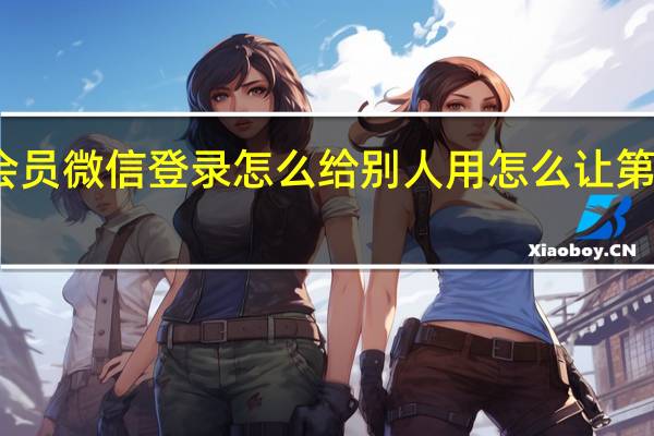 腾讯会员微信登录怎么给别人用怎么让第二个人登录（腾讯会员微信登录怎么给别人用）