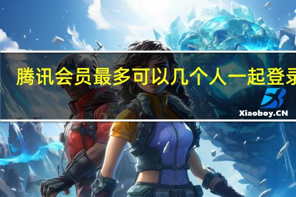 腾讯会员最多可以几个人一起登录qq(腾讯会员最多可以几个人一起登录)