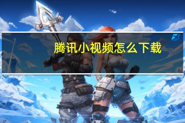 腾讯小视频怎么下载（腾讯小溢）
