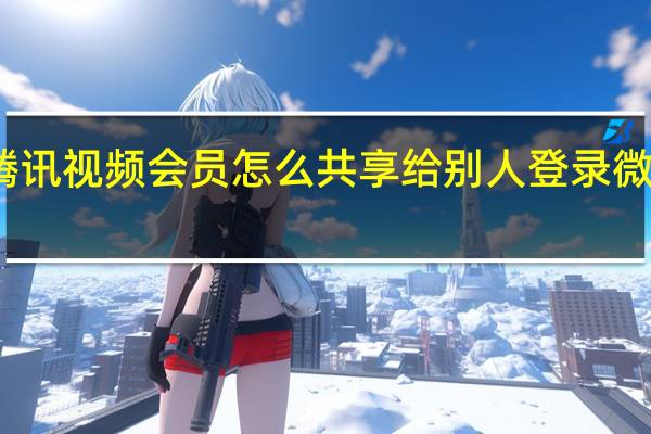 腾讯视频会员怎么共享给别人登录微信账号（腾讯视频会员怎么共享给别人登录）