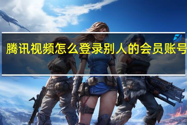 腾讯视频怎么登录别人的会员账号密码（腾讯视频怎么登录别人的会员）