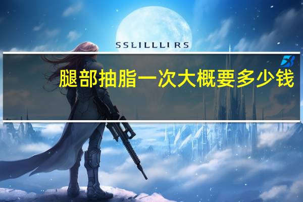 腿部抽脂一次大概要多少钱(抽脂腿部大概多少钱)