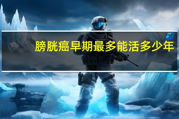 膀胱癌早期最多能活多少年（早期膀胱癌后能活几年）