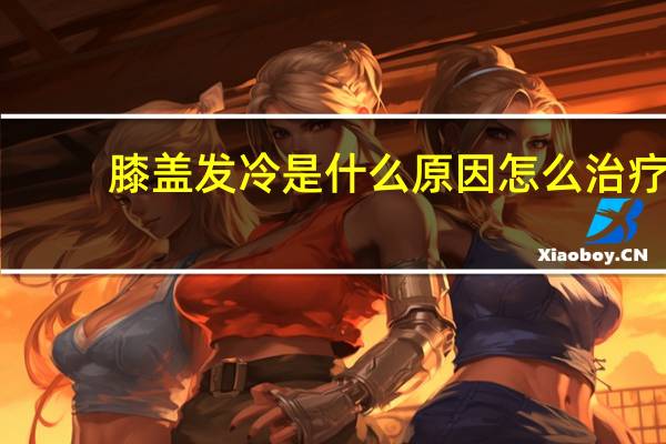 膝盖发冷是什么原因怎么治疗（膝盖发冷是什么原因）