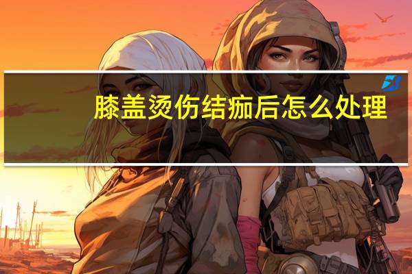 膝盖烫伤结痂后怎么处理（烫伤结痂后怎么处理）