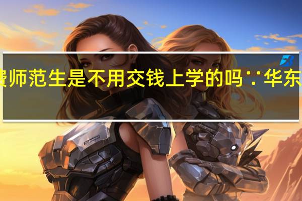 自主招生免费师范生是不用交钱上学的吗∵ 华东师范大学自主招生