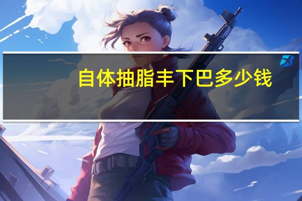 自体抽脂丰下巴多少钱？自体脂肪垫下巴需要多少钱