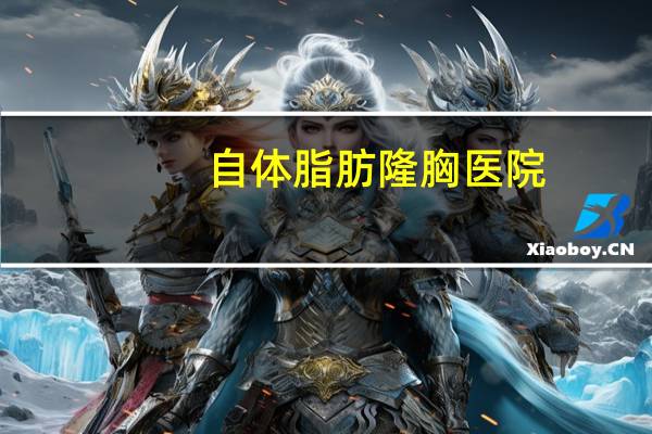 自体脂肪隆胸医院(自体脂肪隆胸做一次要多少钱呢)