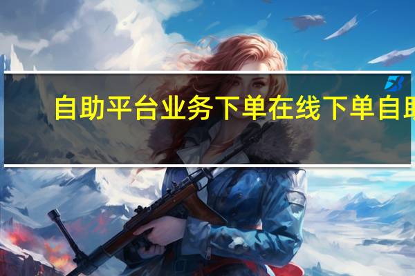 自助平台业务下单 在线下单自助(快手自助平台业务下单真人)