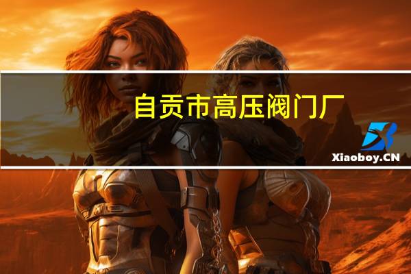 自贡市高压阀门厂（自贡高中压阀门厂-广州办简介）