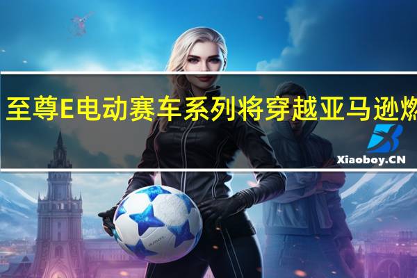 至尊E电动赛车系列将穿越亚马逊燃烧区