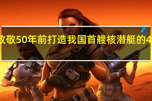 致敬50年前打造我国首艘核潜艇的4位总师，他们分别都是谁