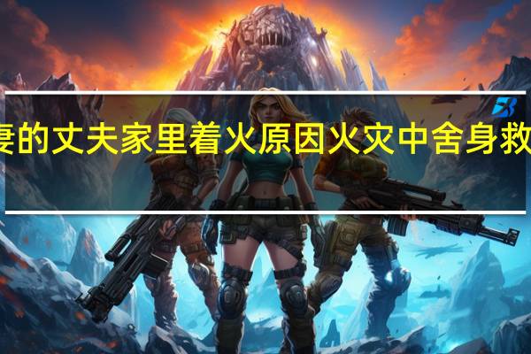 舍身救妻的丈夫家里着火原因 火灾中舍身救妻的丈夫去世