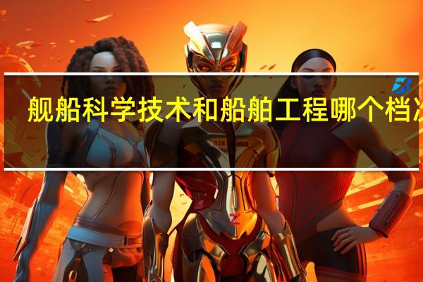 舰船科学技术和船舶工程哪个档次高