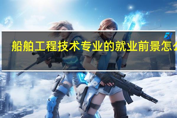 船舶工程技术专业的就业前景怎么样