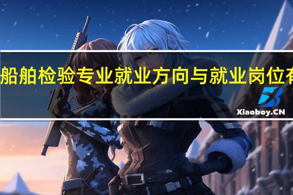 船舶检验专业就业方向与就业岗位有哪些