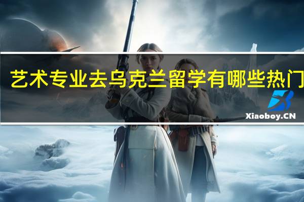 艺术专业去乌克兰留学有哪些热门专业
