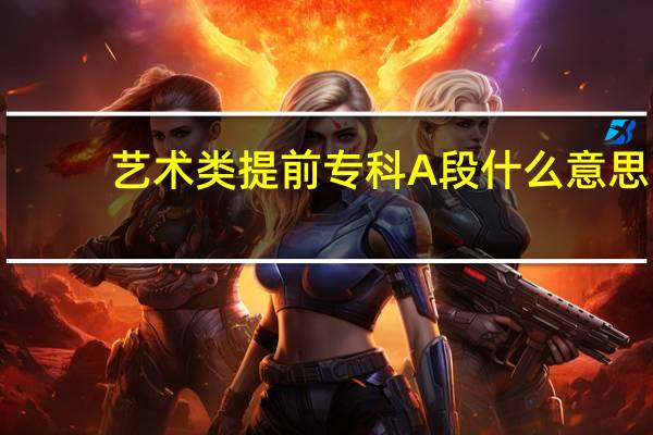 艺术类提前专科A段什么意思,提前专科B段又是什么意思