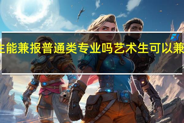 艺考生能兼报普通类专业吗 艺术生可以兼报普通专业