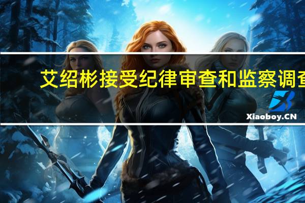 艾绍彬接受纪律审查和监察调查
