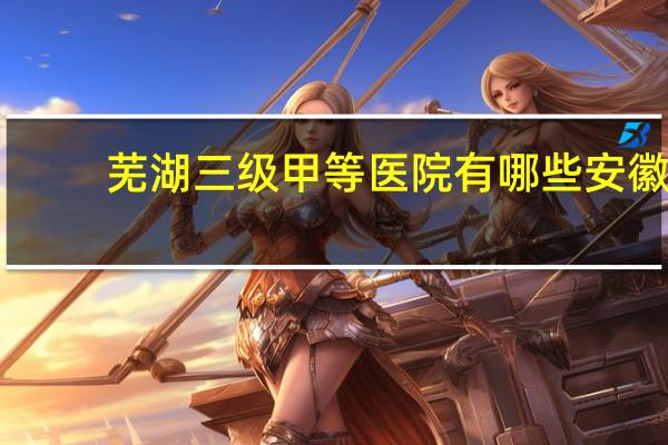 芜湖三级甲等医院有哪些 安徽的三甲医院有哪些