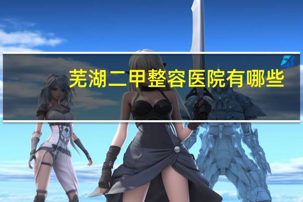 芜湖二甲整容医院有哪些，芜湖保养汽车找哪家