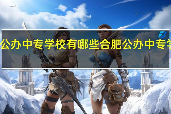 芜湖公办中专学校有哪些 合肥公办中专学校有哪些