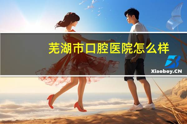 芜湖市口腔医院怎么样，有知道芜湖哪家医院的牙科比较好的吗