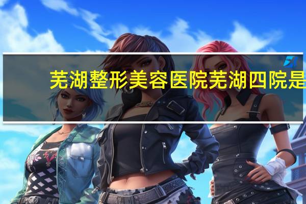 芜湖整形美容医院 芜湖四院是哪个大学