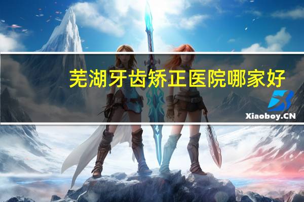 芜湖牙齿矫正医院哪家好,芜湖整牙哪个医院好