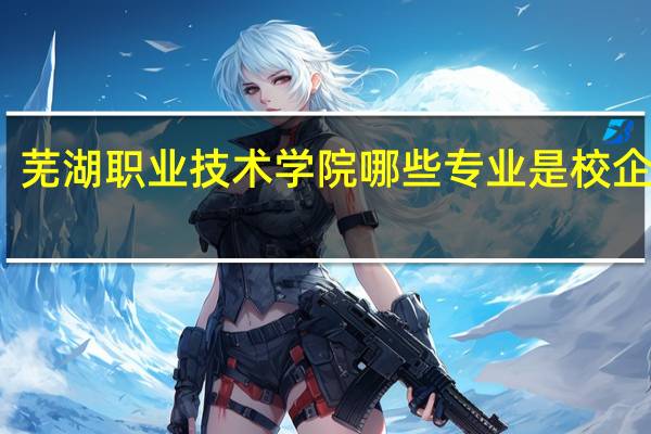 芜湖职业技术学院哪些专业是校企合作