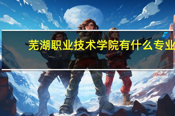 芜湖职业技术学院有什么专业