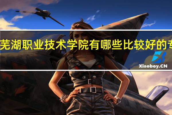芜湖职业技术学院有哪些比较好的专业啊
