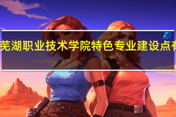 芜湖职业技术学院特色专业建设点有哪些