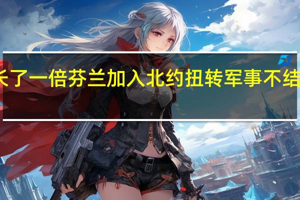 芬兰入约让北约与俄边界延长了一倍 芬兰加入北约扭转军事不结盟历史克宫俄将被迫采取反制措施