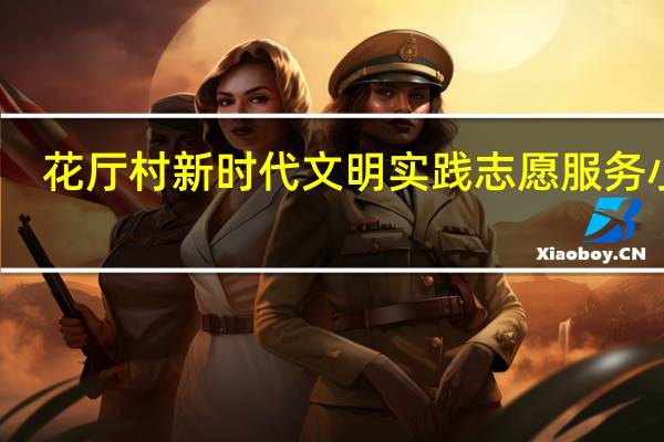 花厅村新时代文明实践志愿服务小队(关于花厅村新时代文明实践志愿服务小队简述)