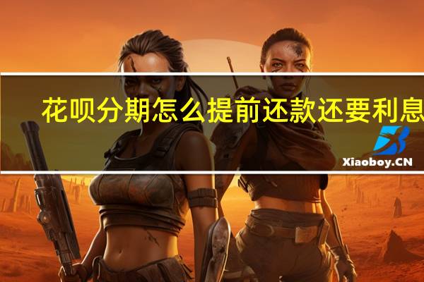 花呗分期怎么提前还款还要利息吗(花呗分期怎么提前还款)