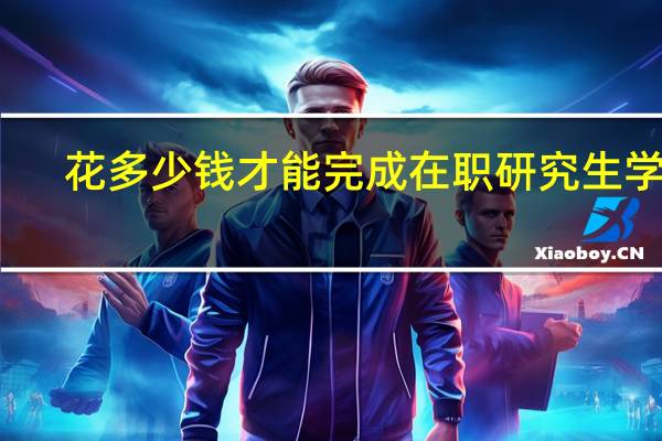 花多少钱才能完成在职研究生学业