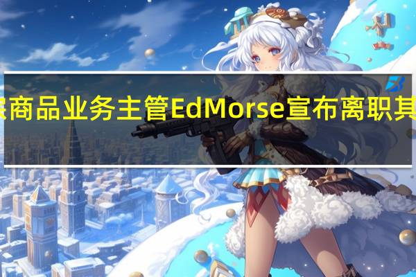 花旗集团全球大宗商品业务主管Ed Morse宣布离职其此前已在公司任职12年