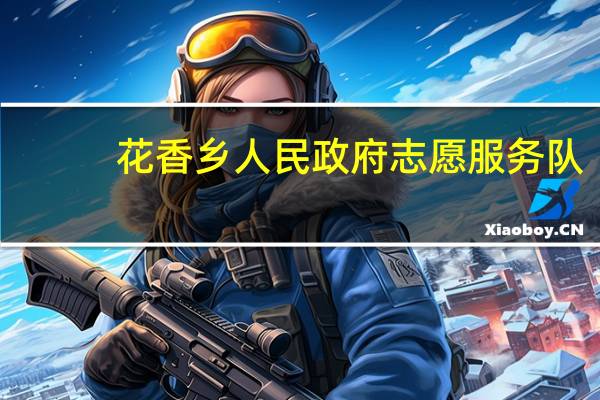 花香乡人民政府志愿服务队(关于花香乡人民政府志愿服务队简述)