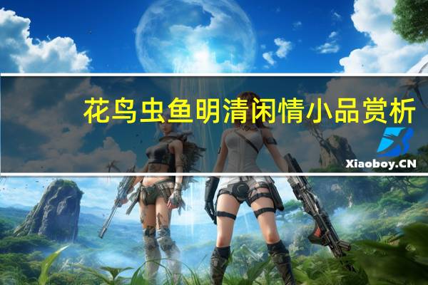 花鸟虫鱼明清闲情小品赏析(关于花鸟虫鱼明清闲情小品赏析简述)