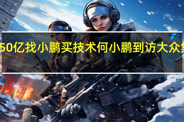 花50亿找小鹏买技术 何小鹏到访大众集团总部：合作车型已加速推进