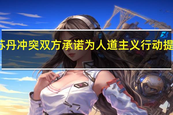 苏丹冲突双方承诺为人道主义行动提供便利