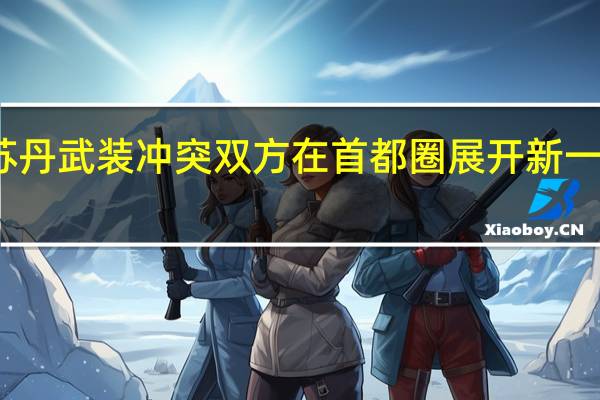 苏丹武装冲突双方在首都圈展开新一轮交战